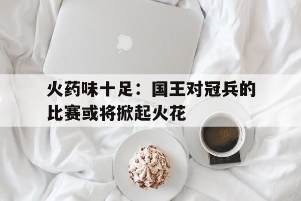 od体育下载-火药味十足：国王对冠兵的比赛或将掀起火花的简单介绍