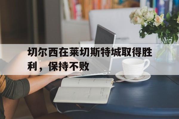od体育登录-关于切尔西在莱切斯特城取得胜利,保持不败的信息